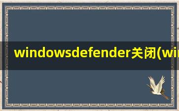 windowsdefender关闭(windows defender 如何关闭)